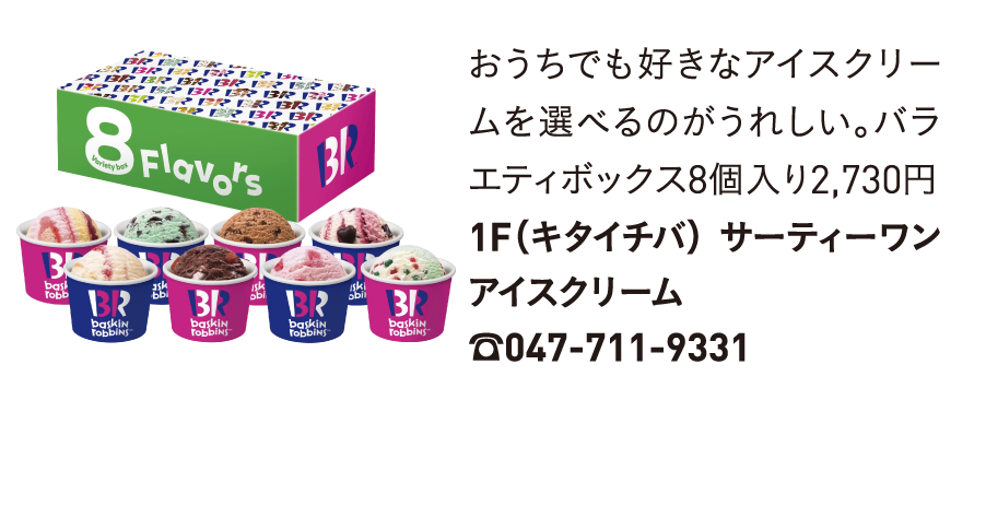 おうちでも好きなアイスクリームを選べるのがうれしい。バラエティボックス8個入り2,730円1F（キタイチバ） サーティーワンアイスクリーム☎047-711-9331