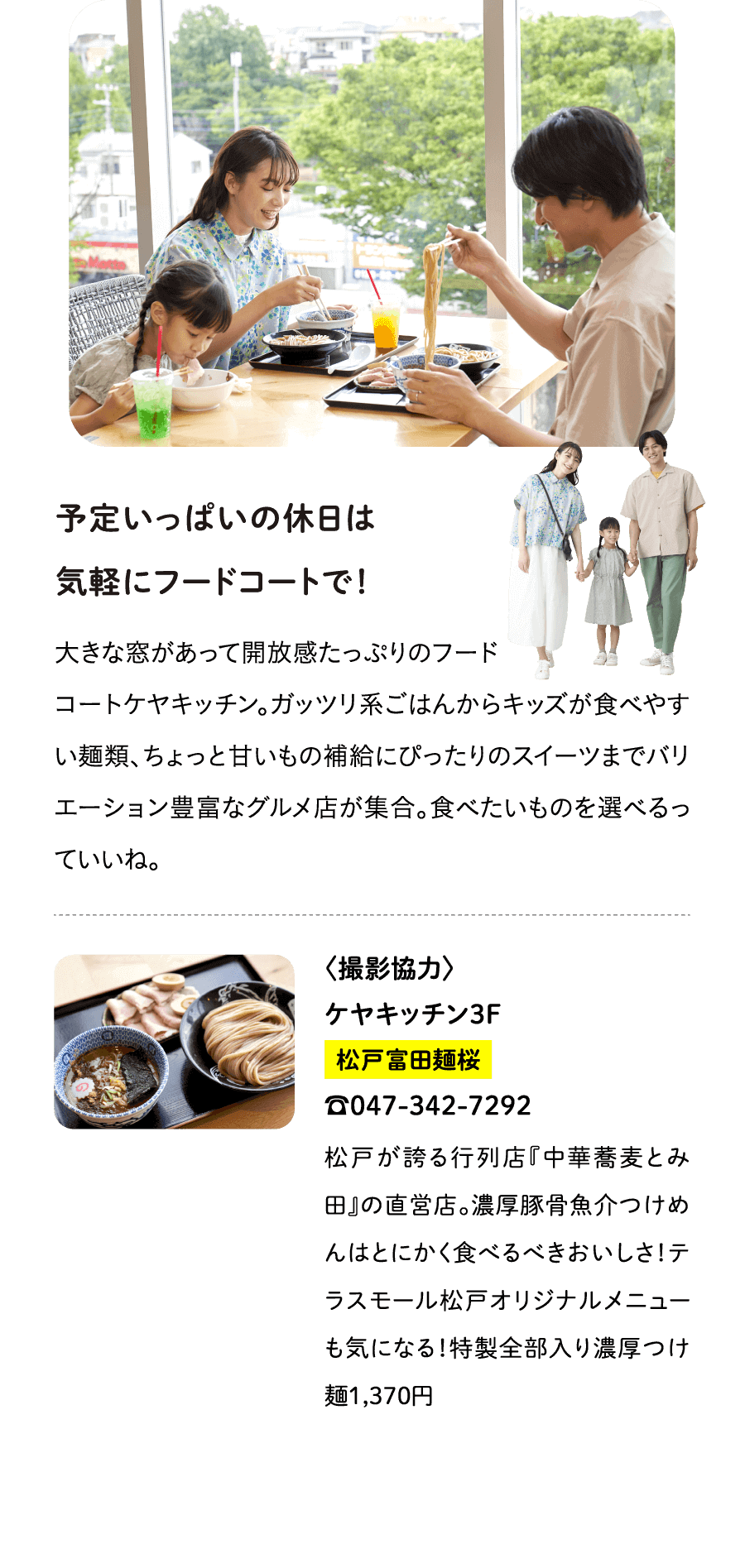 予定いっぱいの休日は気軽にフードコートで！大きな窓があって開放感たっぷりのフードコートケヤキッチン。ガッツリ系ごはんからキッズが食べやすい麺類、ちょっと甘いもの補給にぴったりのスイーツまでバリエーション豊富なグルメ店が集合。食べたいものを選べるっていいね。〈撮影協力〉ケヤキッチン３F松戸富田麺桜☎047-342-7292松戸が誇る行列店『中華蕎麦とみ田』の直営店。濃厚豚骨魚介つけめんはとにかく食べるべきおいしさ！テラスモール松戸オリジナルメニューも気になる！特製全部入り濃厚つけ麺1,370円