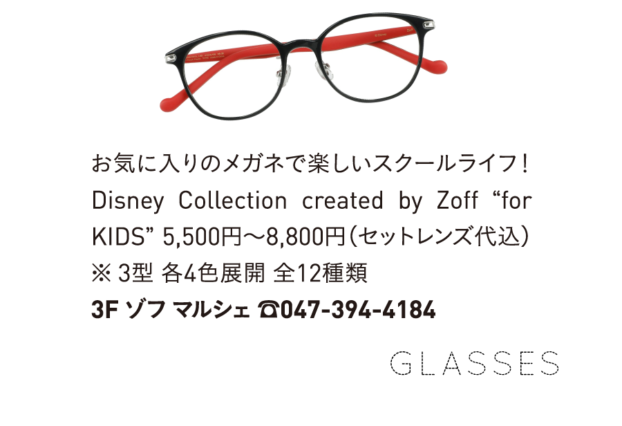 お気に入りのメガネで楽しいスクールライフ! Disney Collection created by Zoff for KIDS 5,500円~8,800円(セットレンズ代込) ※ 3型 各4色展開 全12種類 3F ゾフ マルシェ 7047-394-4184